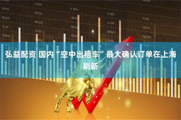 弘益配资 国内“空中出租车”最大确认订单在上海刷新