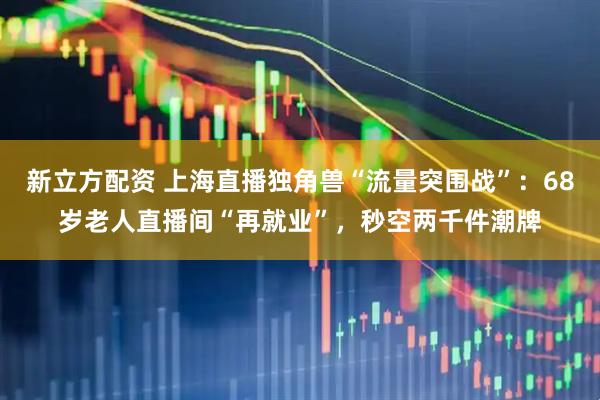 新立方配资 上海直播独角兽“流量突围战”：68岁老人直播间“再就业”，秒空两千件潮牌