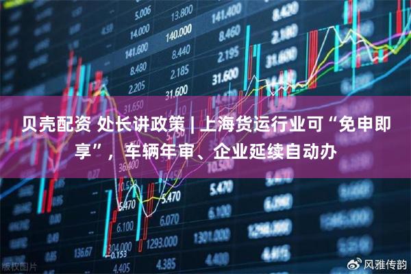 贝壳配资 处长讲政策 | 上海货运行业可“免申即享”，车辆年审、企业延续自动办