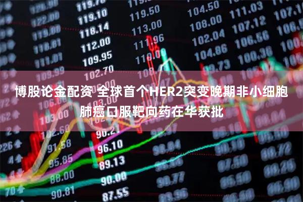 博股论金配资 全球首个HER2突变晚期非小细胞肺癌口服靶向药在华获批