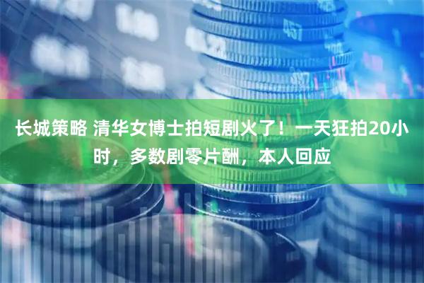 长城策略 清华女博士拍短剧火了！一天狂拍20小时，多数剧零片酬，本人回应