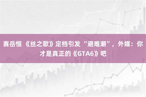 赛岳恒 《丝之歌》定档引发 “避难潮”，外媒：你才是真正的《GTA6》吧