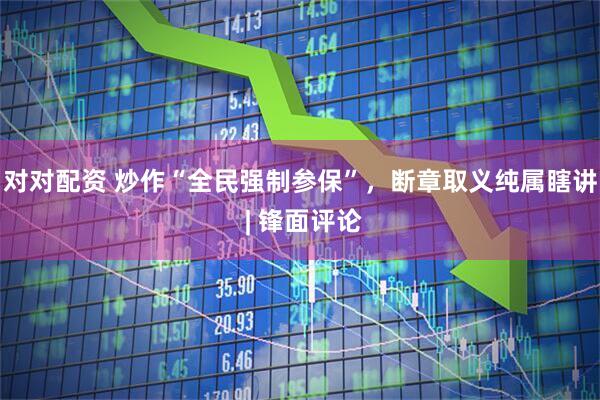 对对配资 炒作“全民强制参保”，断章取义纯属瞎讲 | 锋面评论