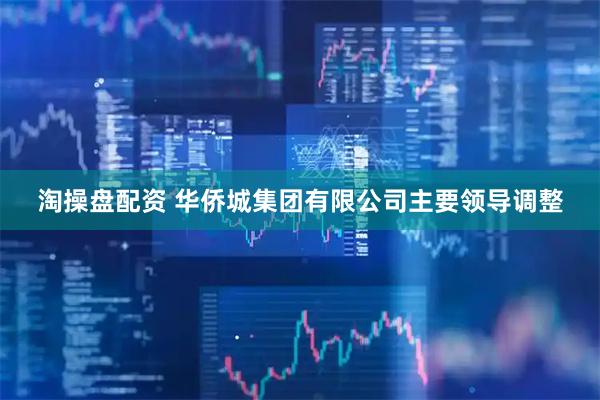 淘操盘配资 华侨城集团有限公司主要领导调整