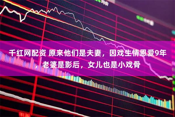 千红网配资 原来他们是夫妻，因戏生情恩爱9年，老婆是影后，女儿也是小戏骨