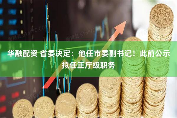 华融配资 省委决定：他任市委副书记！此前公示拟任正厅级职务