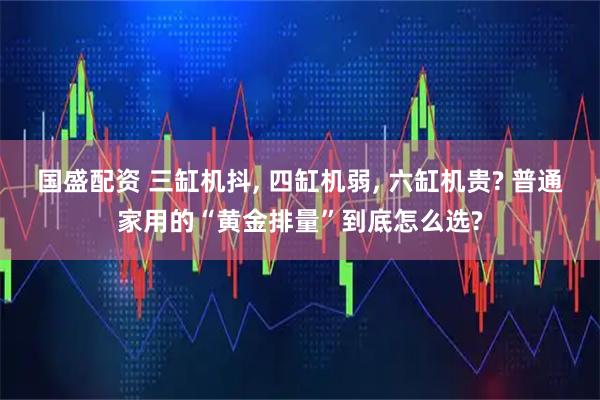 国盛配资 三缸机抖, 四缸机弱, 六缸机贵? 普通家用的“黄金排量”到底怎么选?