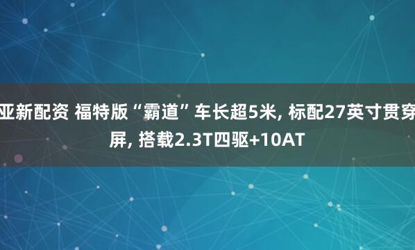 亚新配资 福特版“霸道”车长超5米, 标配27英寸贯穿屏, 搭载2.3T四驱+10AT