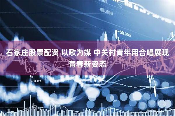 石家庄股票配资 以歌为媒 中关村青年用合唱展现青春新姿态