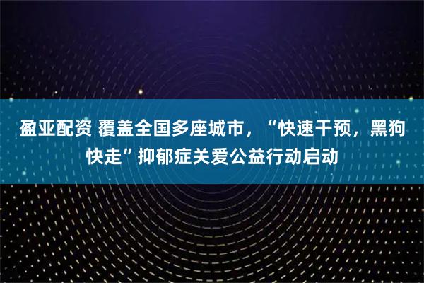 盈亚配资 覆盖全国多座城市，“快速干预，黑狗快走”抑郁症关爱公益行动启动