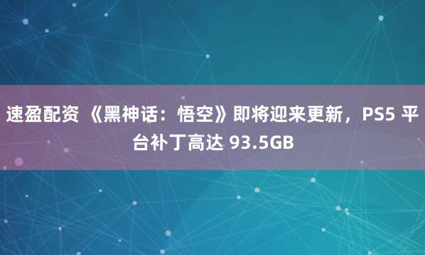 速盈配资 《黑神话：悟空》即将迎来更新，PS5 平台补丁高达 93.5GB