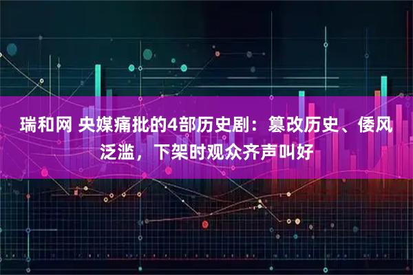 瑞和网 央媒痛批的4部历史剧：篡改历史、倭风泛滥，下架时观众齐声叫好