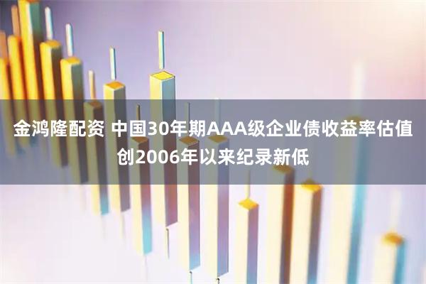 金鸿隆配资 中国30年期AAA级企业债收益率估值创2006年以来纪录新低