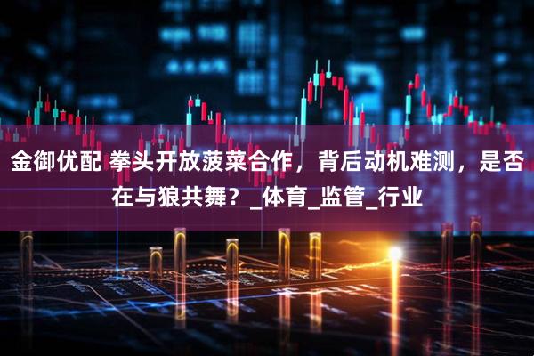 金御优配 拳头开放菠菜合作，背后动机难测，是否在与狼共舞？_体育_监管_行业