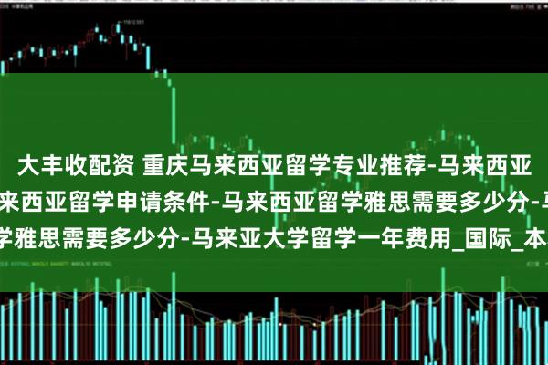 大丰收配资 重庆马来西亚留学专业推荐-马来西亚留学哪些学校好-重庆马来西亚留学申请条件-马来西亚留学雅思需要多少分-马来亚大学留学一年费用_国际_本科_星际
