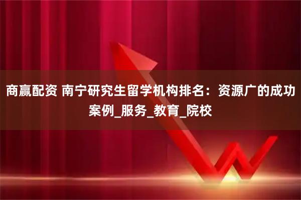 商赢配资 南宁研究生留学机构排名：资源广的成功案例_服务_教育_院校
