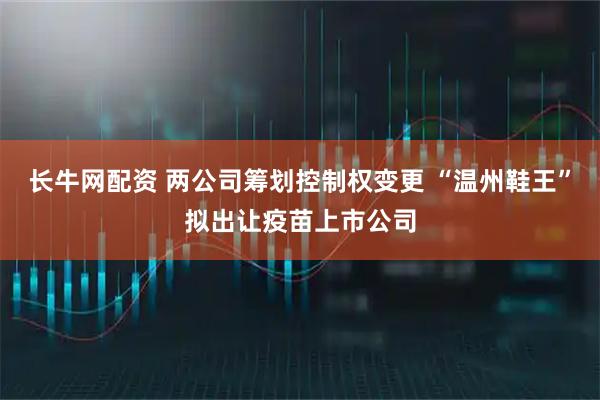长牛网配资 两公司筹划控制权变更 “温州鞋王”拟出让疫苗上市公司