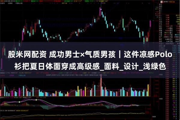 股米网配资 成功男士×气质男孩｜这件凉感Polo衫把夏日体面穿成高级感_面料_设计_浅绿色