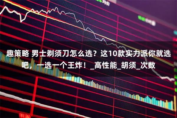 趣策略 男士剃须刀怎么选？这10款实力派你就选吧，一选一个王炸！_高性能_胡须_次数