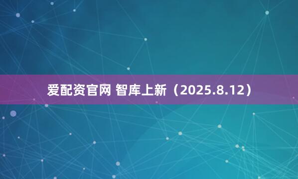 爱配资官网 智库上新（2025.8.12）