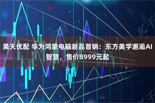 昊天优配 华为鸿蒙电脑新品首销：东方美学邂逅AI智慧，售价8999元起