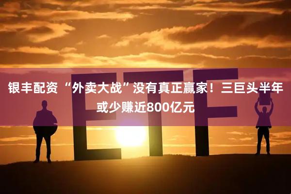 银丰配资 “外卖大战”没有真正赢家！三巨头半年或少赚近800亿元