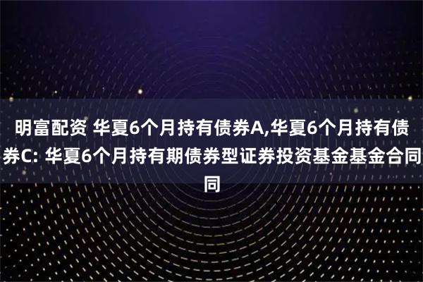 明富配资 华夏6个月持有债券A,华夏6个月持有债券C: 华夏6个月持有期债券型证券投资基金基金合同