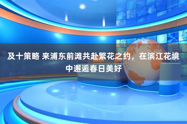 及十策略 来浦东前滩共赴繁花之约，在滨江花境中邂逅春日美好